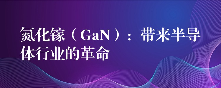 氮化鎵（GaN）：帶來半導(dǎo)體行業(yè)的革命