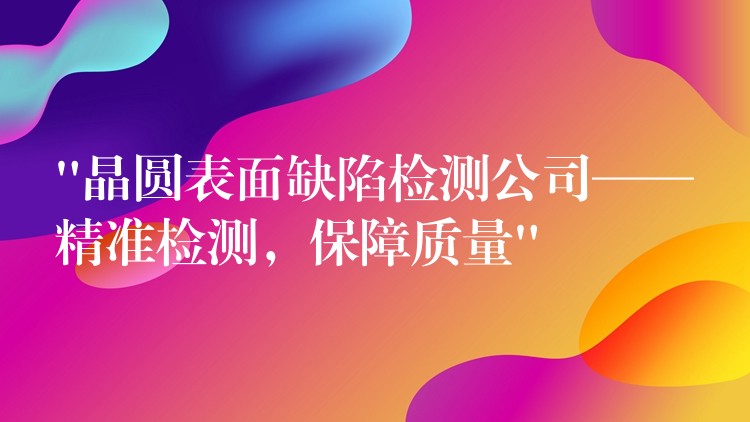 “晶圓表面缺陷檢測公司——精準(zhǔn)檢測，保障質(zhì)量”