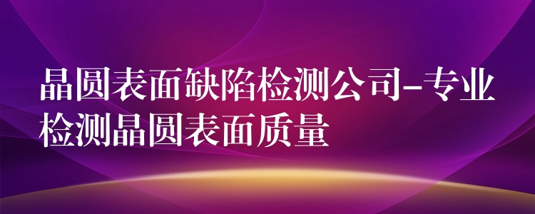 晶圓表面缺陷檢測公司-專業檢測晶圓表面質量