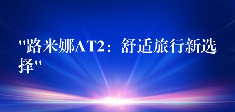 “路米娜AT2：舒適旅行新選擇”