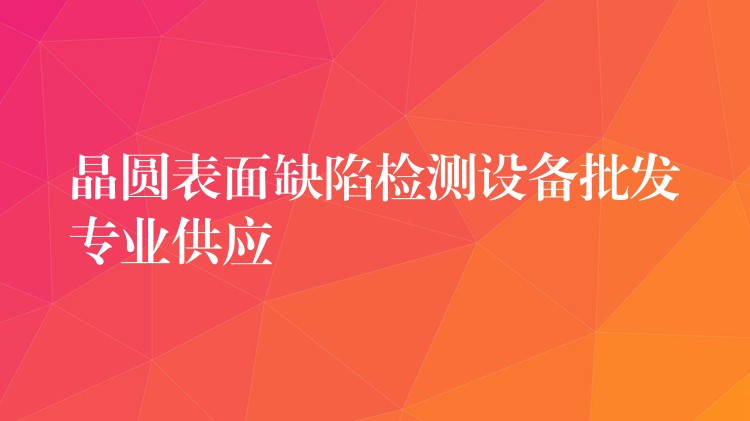 晶圓表面缺陷檢測設(shè)備批發(fā)專業(yè)供應(yīng)