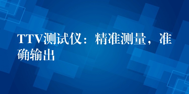 TTV測(cè)試儀：精準(zhǔn)測(cè)量，準(zhǔn)確輸出