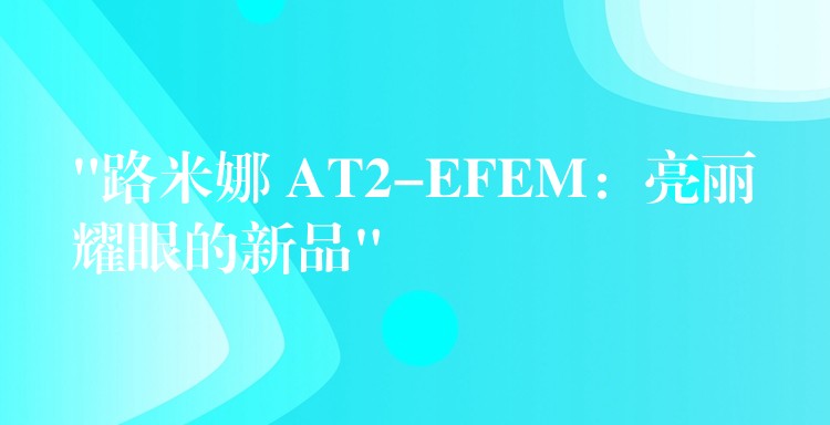 “路米娜 AT2-EFEM：亮麗耀眼的新品”