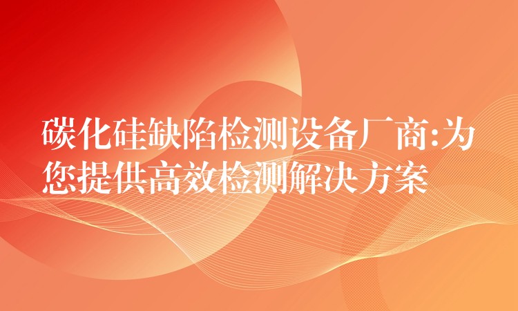 碳化硅缺陷檢測設(shè)備廠商:為您提供高效檢測解決方案