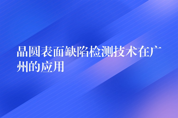 晶圓表面缺陷檢測技術在廣州的應用