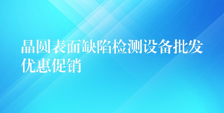 晶圓表面缺陷檢測(cè)設(shè)備批發(fā)優(yōu)惠促銷(xiāo)