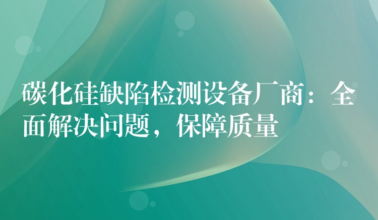 碳化硅缺陷檢測設備廠商：全面解決問題，保障質量