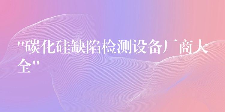 “碳化硅缺陷檢測設備廠商大全”