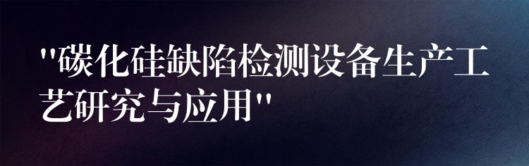 “碳化硅缺陷檢測設備生產工藝研究與應用”