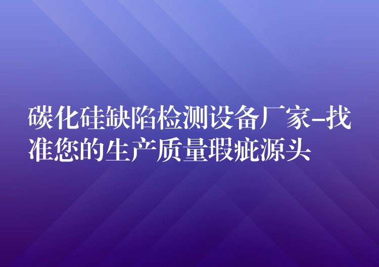 碳化硅缺陷檢測設備廠家-找準您的生產質量瑕疵源頭