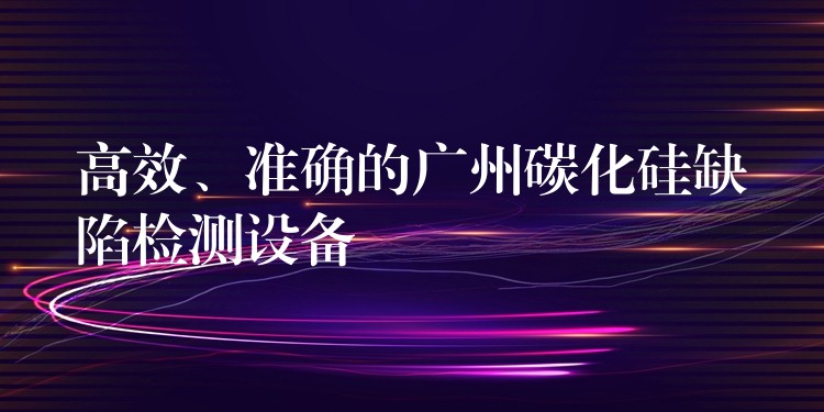 高效、準確的廣州碳化硅缺陷檢測設備