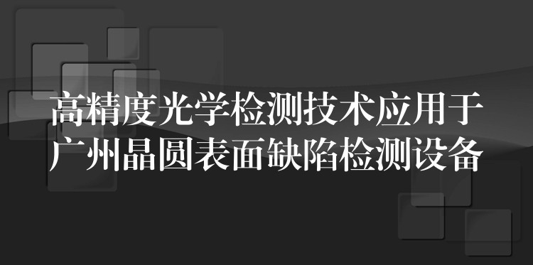 高精度光學檢測技術應用于廣州晶圓表面缺陷檢測設備