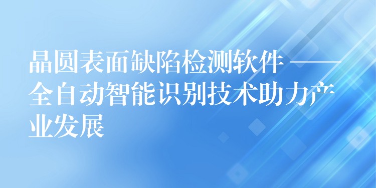 晶圓表面缺陷檢測軟件 —— 全自動智能識別技術助力產業(yè)發(fā)展