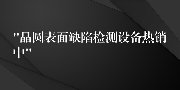 “晶圓表面缺陷檢測設備熱銷中”