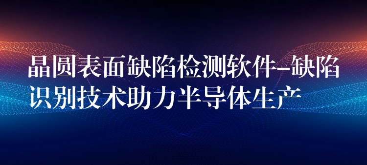 晶圓表面缺陷檢測軟件-缺陷識別技術助力半導體生產