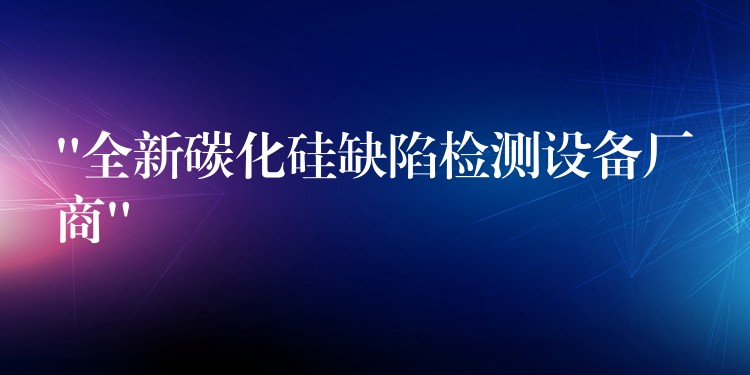 “全新碳化硅缺陷檢測(cè)設(shè)備廠商”