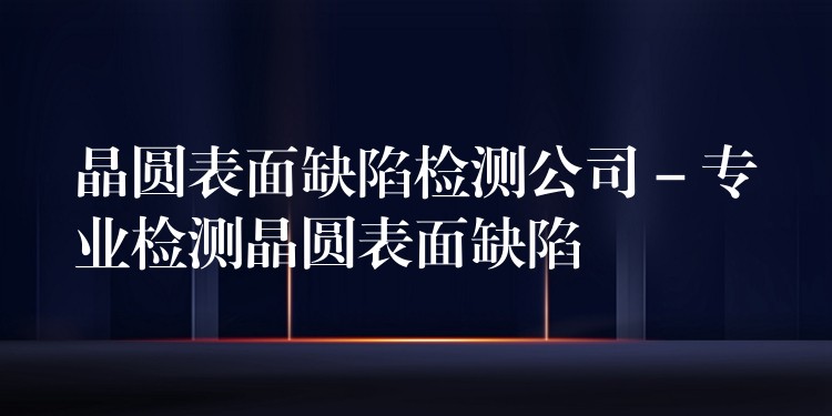 晶圓表面缺陷檢測公司 – 專業(yè)檢測晶圓表面缺陷