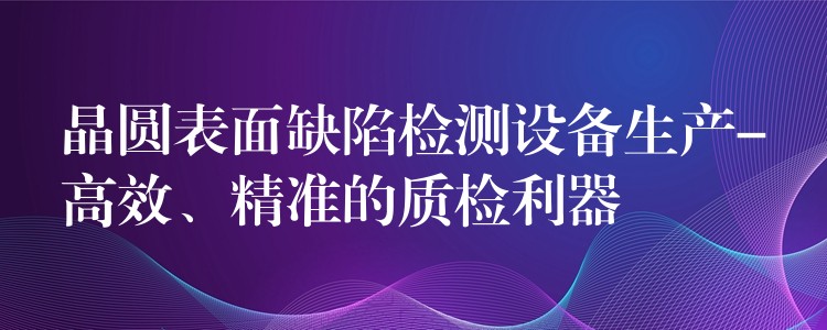 晶圓表面缺陷檢測設備生產-高效、精準的質檢利器