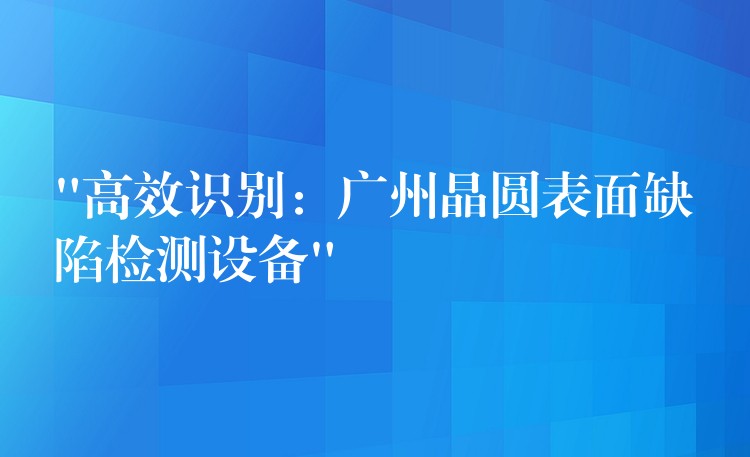 “高效識別：廣州晶圓表面缺陷檢測設備”