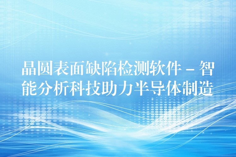 晶圓表面缺陷檢測軟件 – 智能分析科技助力半導體制造