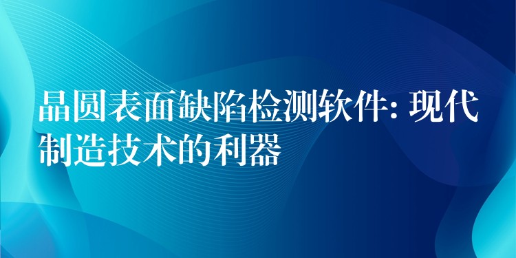 晶圓表面缺陷檢測軟件: 現代制造技術的利器