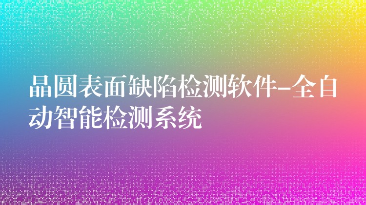 晶圓表面缺陷檢測軟件-全自動智能檢測系統