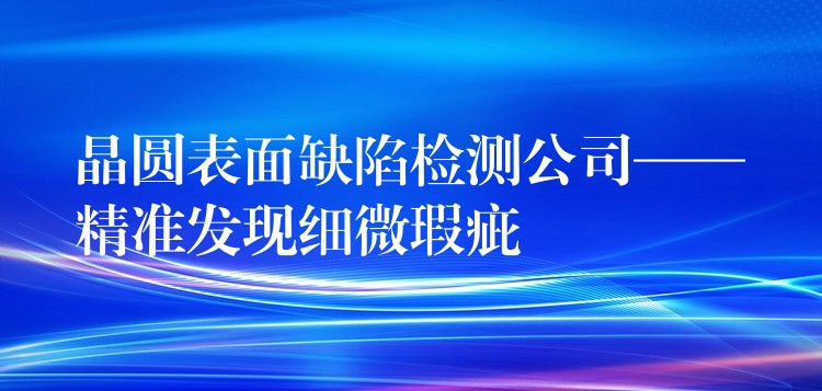 晶圓表面缺陷檢測公司——精準發現細微瑕疵